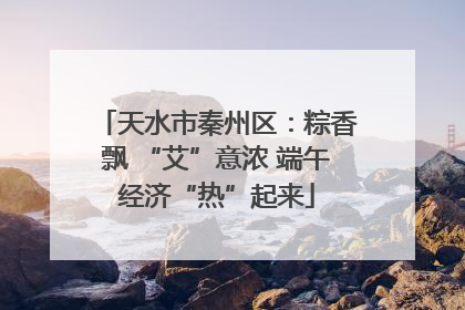 天水市秦州区：粽香飘 “艾”意浓 端午经济“热”起来