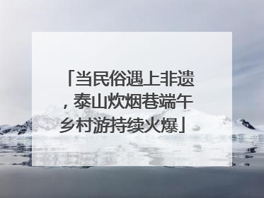 当民俗遇上非遗，泰山炊烟巷端午乡村游持续火爆