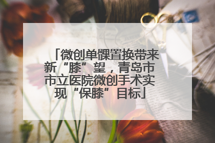 微创单髁置换带来新“膝”望，青岛市市立医院微创手术实现“保膝”目标