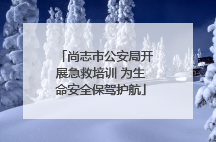 尚志市公安局开展急救培训 为生命安全保驾护航