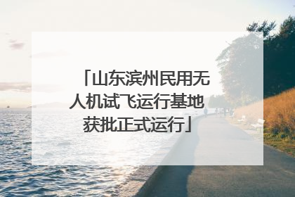 山东滨州民用无人机试飞运行基地获批正式运行