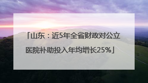 山东：近5年全省财政对公立医院补助投入年均增长25%