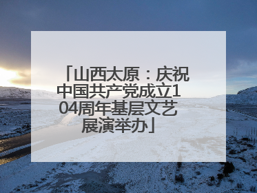 山西太原：庆祝中国共产党成立104周年基层文艺展演举办