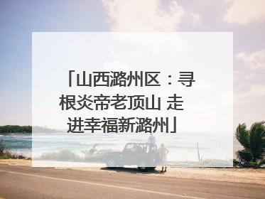 山西潞州区：寻根炎帝老顶山 走进幸福新潞州