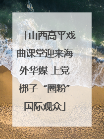 山西高平戏曲课堂迎来海外华媒 上党梆子“圈粉”国际观众