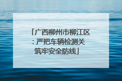 广西柳州市柳江区：严把车辆检测关 筑牢安全防线