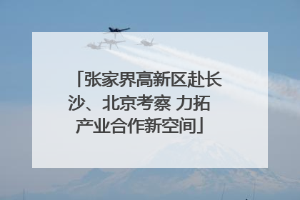 张家界高新区赴长沙、北京考察 力拓产业合作新空间