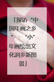 探访“中国年画之乡”：“小”年画绘出文化润乡新图景
