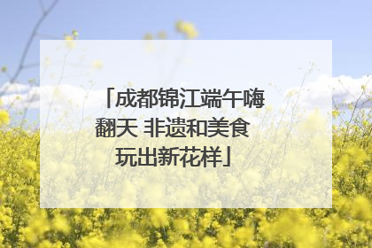 成都锦江端午嗨翻天 非遗和美食玩出新花样