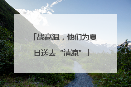 战高温，他们为夏日送去“清凉”