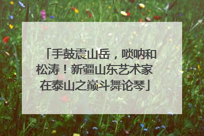 手鼓震山岳，唢呐和松涛！新疆山东艺术家在泰山之巅斗舞论琴