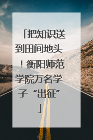 把知识送到田间地头！衡阳师范学院万名学子“出征”
