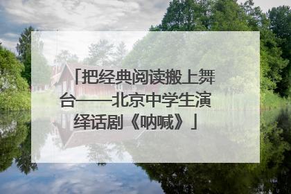 把经典阅读搬上舞台——北京中学生演绎话剧《呐喊》