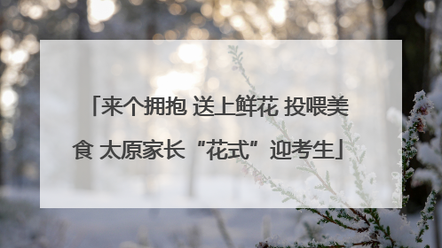 来个拥抱 送上鲜花 投喂美食 太原家长“花式”迎考生