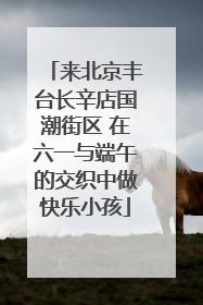 来北京丰台长辛店国潮街区 在六一与端午的交织中做快乐小孩