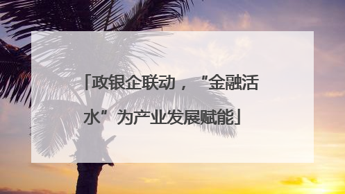 政银企联动，“金融活水”为产业发展赋能