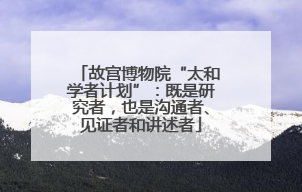 故宫博物院“太和学者计划”：既是研究者，也是沟通者、见证者和讲述者
