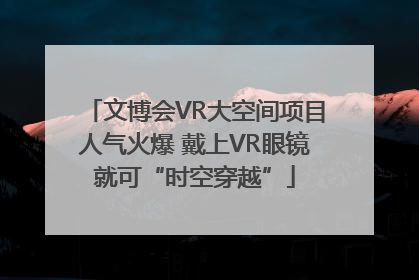 文博会VR大空间项目人气火爆 戴上VR眼镜就可“时空穿越”