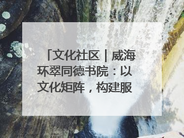 文化社区｜威海环翠同德书院：以文化矩阵，构建服务群众新场景