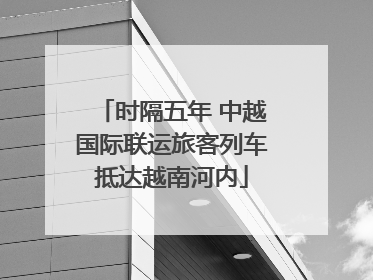 时隔五年 中越国际联运旅客列车抵达越南河内