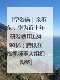 早资道｜余承东：华为近十年研发费用12490亿；腾讯在线视频重大组织调整