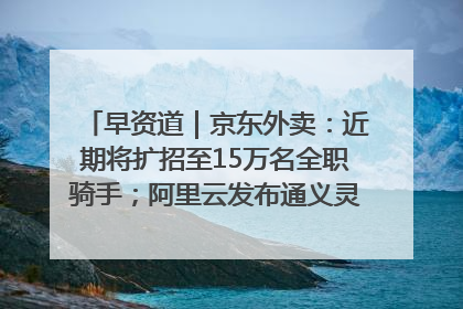 早资道｜京东外卖：近期将扩招至15万名全职骑手；阿里云发布通义灵码AI IDE