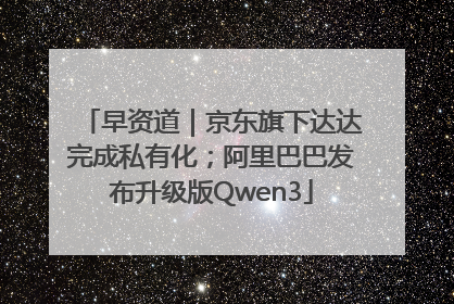 早资道｜京东旗下达达完成私有化；阿里巴巴发布升级版Qwen3