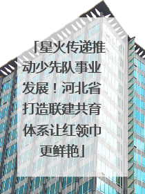 星火传递推动少先队事业发展！河北省打造联建共育体系让红领巾更鲜艳