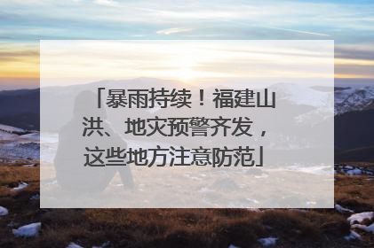 暴雨持续！福建山洪、地灾预警齐发，这些地方注意防范