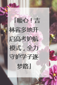 暖心！吉林省多地开启高考护航模式，全力守护学子逐梦路