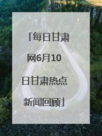 每日甘肃网6月10日甘肃热点新闻回顾