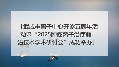 武威重离子中心开诊五周年活动暨“2025肿瘤离子治疗前沿技术学术研讨会”成功举办
