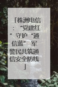 株洲电信：“党建红”守护“通信蓝” 军警民共筑通信安全防线
