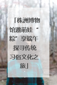 株洲博物馆邀萌娃“粽”享端午 探寻传统习俗文化之旅