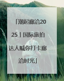潮起廊洽2025丨国际旅拍达人喊你打卡廊洽时光