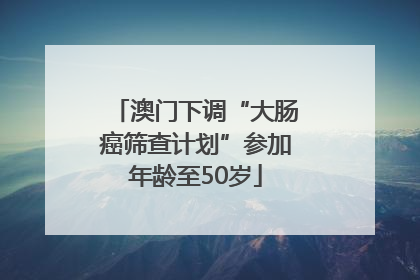澳门下调“大肠癌筛查计划”参加年龄至50岁