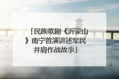 民族歌剧《沂蒙山》南宁首演讲述军民并肩作战故事