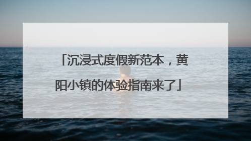 沉浸式度假新范本，黄阳小镇的体验指南来了