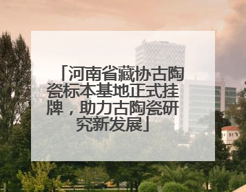 河南省藏协古陶瓷标本基地正式挂牌，助力古陶瓷研究新发展