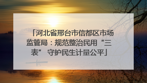 河北省邢台市信都区市场监管局：规范整治民用“三表” 守护民生计量公平