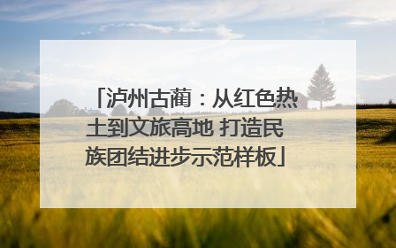 泸州古蔺：从红色热土到文旅高地 打造民族团结进步示范样板