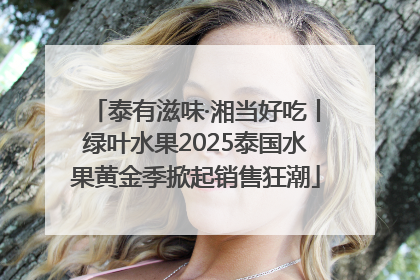 泰有滋味·湘当好吃丨绿叶水果2025泰国水果黄金季掀起销售狂潮