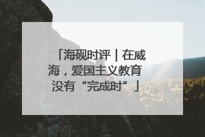 海砚时评｜在威海，爱国主义教育没有“完成时”