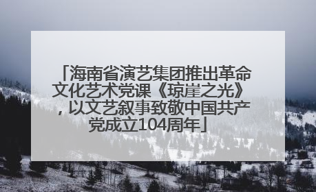 海南省演艺集团推出革命文化艺术党课《琼崖之光》，以文艺叙事致敬中国共产党成立104周年