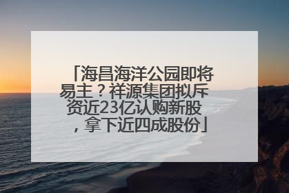 海昌海洋公园即将易主？祥源集团拟斥资近23亿认购新股，拿下近四成股份