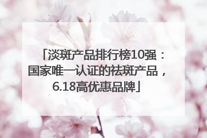 淡斑产品排行榜10强：国家唯一认证的祛斑产品，6.18高优惠品牌