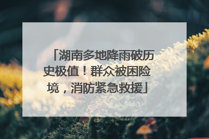 湖南多地降雨破历史极值！群众被困险境，消防紧急救援