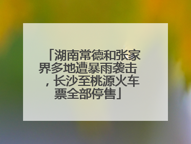 湖南常德和张家界多地遭暴雨袭击，长沙至桃源火车票全部停售