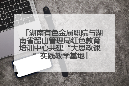湖南有色金属职院与湖南省韶山管理局红色教育培训中心共建“大思政课”实践教学基地