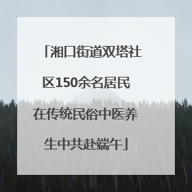 湘口街道双塔社区150余名居民在传统民俗中医养生中共赴端午